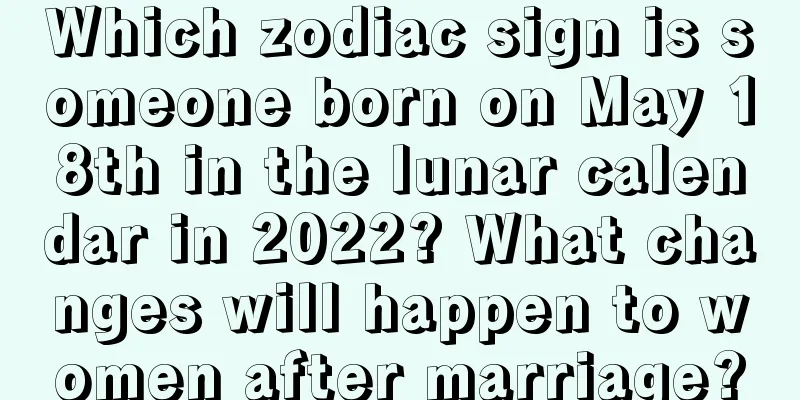 Which zodiac sign is someone born on May 18th in the lunar calendar in 2022? What changes will happen to women after marriage?