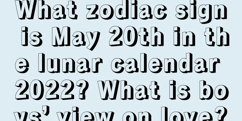 What zodiac sign is May 20th in the lunar calendar 2022? What is boys’ view on love?