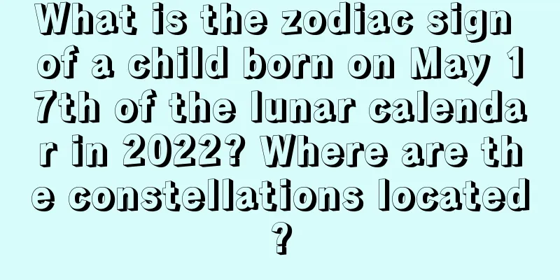 What is the zodiac sign of a child born on May 17th of the lunar calendar in 2022? Where are the constellations located?