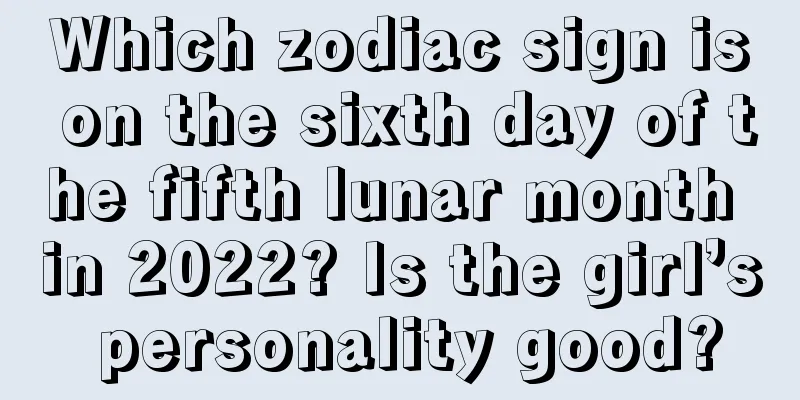 Which zodiac sign is on the sixth day of the fifth lunar month in 2022? Is the girl’s personality good?