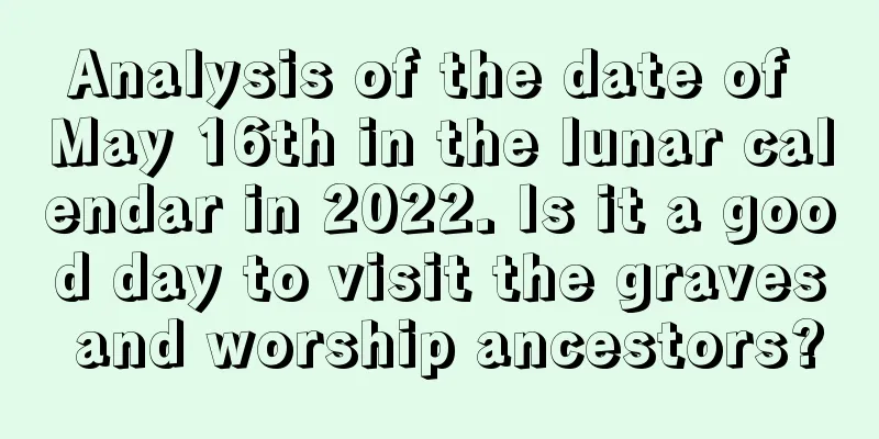 Analysis of the date of May 16th in the lunar calendar in 2022. Is it a good day to visit the graves and worship ancestors?