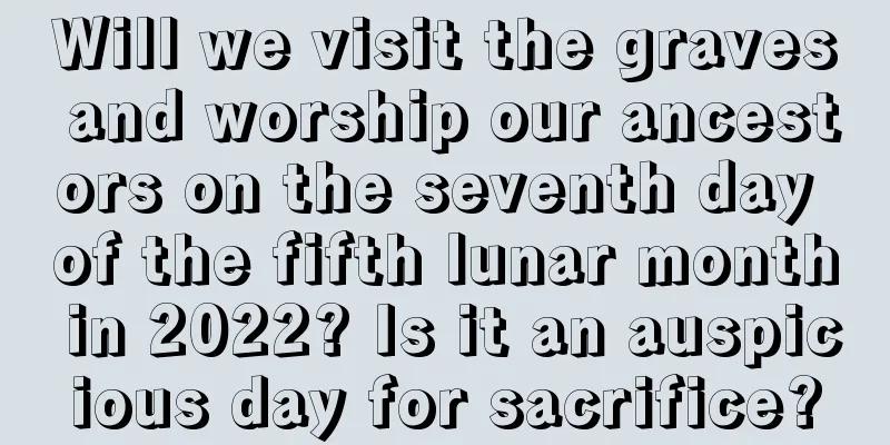Will we visit the graves and worship our ancestors on the seventh day of the fifth lunar month in 2022? Is it an auspicious day for sacrifice?