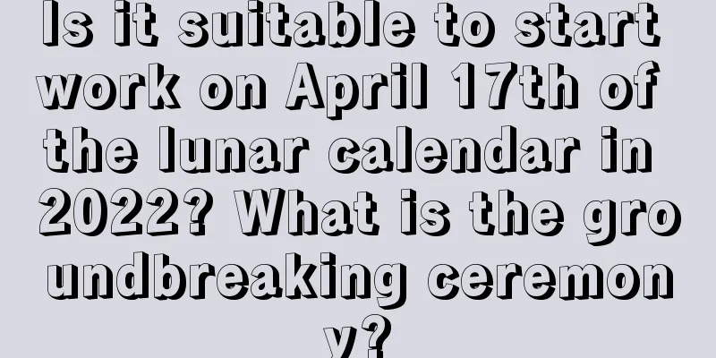 Is it suitable to start work on April 17th of the lunar calendar in 2022? What is the groundbreaking ceremony?