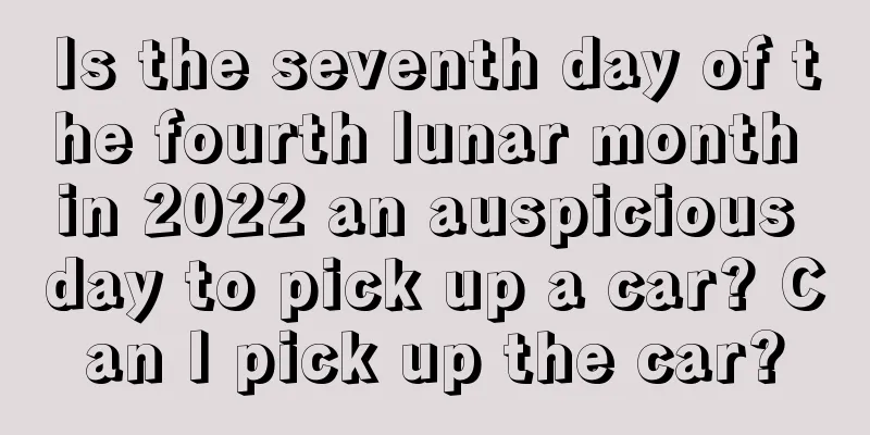 Is the seventh day of the fourth lunar month in 2022 an auspicious day to pick up a car? Can I pick up the car?