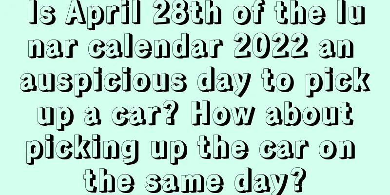 Is April 28th of the lunar calendar 2022 an auspicious day to pick up a car? How about picking up the car on the same day?