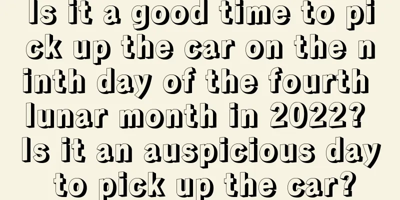 Is it a good time to pick up the car on the ninth day of the fourth lunar month in 2022? Is it an auspicious day to pick up the car?