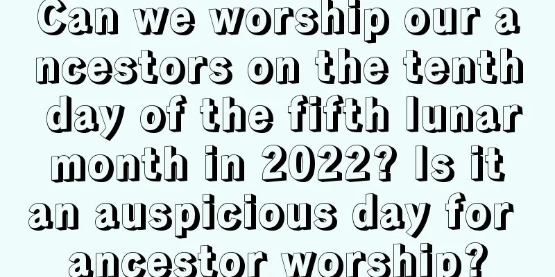 Can we worship our ancestors on the tenth day of the fifth lunar month in 2022? Is it an auspicious day for ancestor worship?
