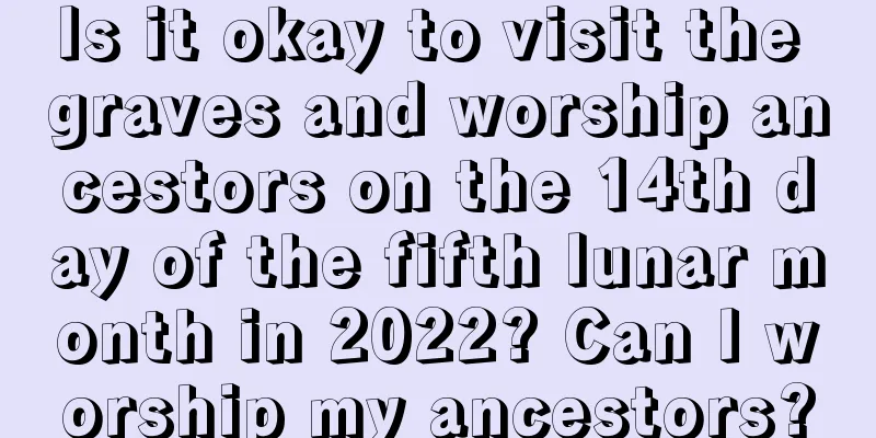 Is it okay to visit the graves and worship ancestors on the 14th day of the fifth lunar month in 2022? Can I worship my ancestors?