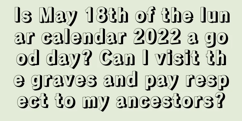 Is May 18th of the lunar calendar 2022 a good day? Can I visit the graves and pay respect to my ancestors?