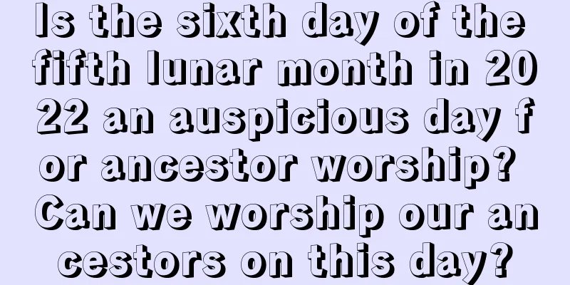 Is the sixth day of the fifth lunar month in 2022 an auspicious day for ancestor worship? Can we worship our ancestors on this day?