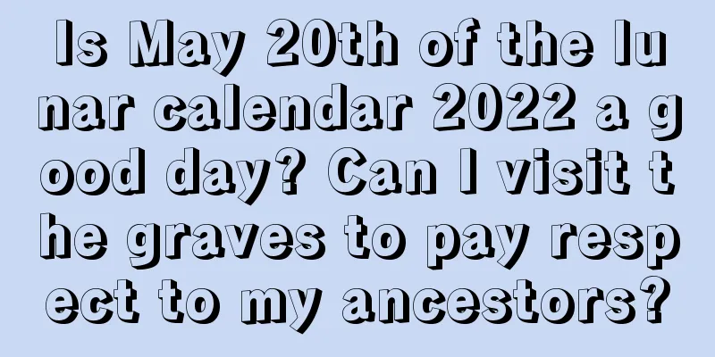 Is May 20th of the lunar calendar 2022 a good day? Can I visit the graves to pay respect to my ancestors?