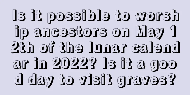 Is it possible to worship ancestors on May 12th of the lunar calendar in 2022? Is it a good day to visit graves?