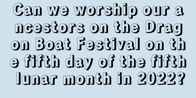 Can we worship our ancestors on the Dragon Boat Festival on the fifth day of the fifth lunar month in 2022?