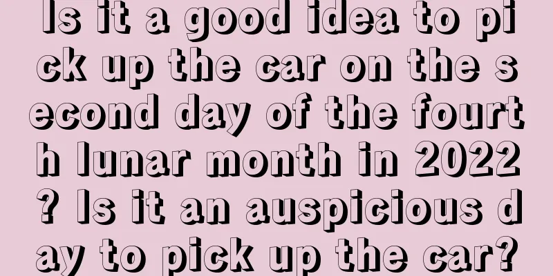 Is it a good idea to pick up the car on the second day of the fourth lunar month in 2022? Is it an auspicious day to pick up the car?
