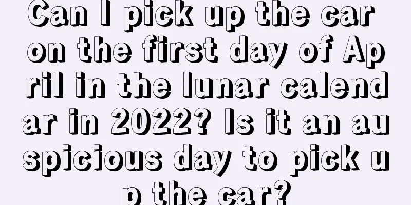 Can I pick up the car on the first day of April in the lunar calendar in 2022? Is it an auspicious day to pick up the car?