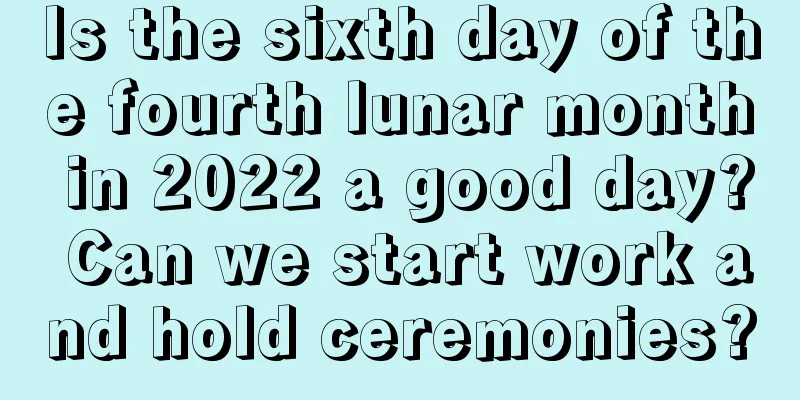 Is the sixth day of the fourth lunar month in 2022 a good day? Can we start work and hold ceremonies?