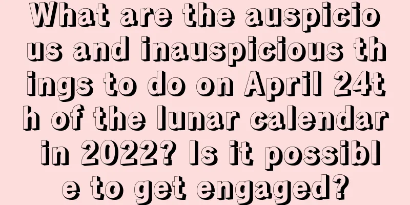 What are the auspicious and inauspicious things to do on April 24th of the lunar calendar in 2022? Is it possible to get engaged?