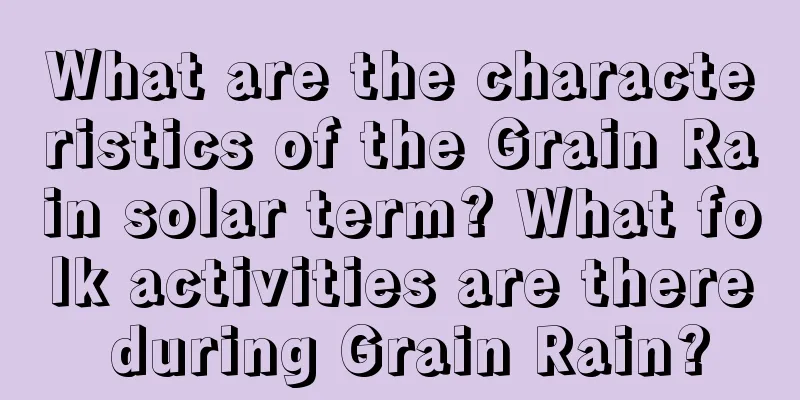 What are the characteristics of the Grain Rain solar term? What folk activities are there during Grain Rain?
