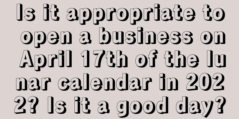 Is it appropriate to open a business on April 17th of the lunar calendar in 2022? Is it a good day?