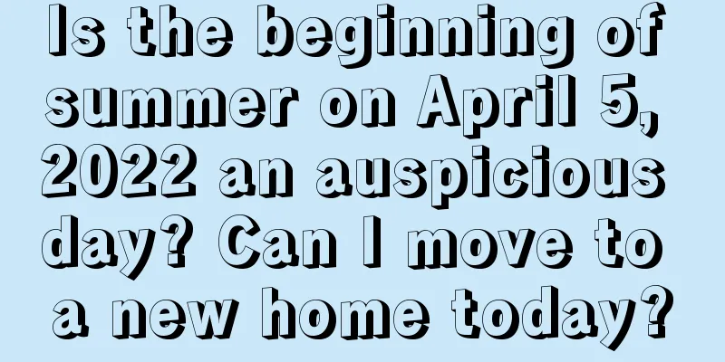 Is the beginning of summer on April 5, 2022 an auspicious day? Can I move to a new home today?