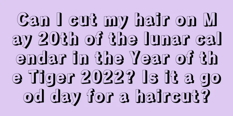 Can I cut my hair on May 20th of the lunar calendar in the Year of the Tiger 2022? Is it a good day for a haircut?