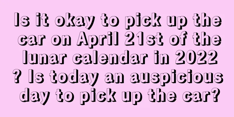 Is it okay to pick up the car on April 21st of the lunar calendar in 2022? Is today an auspicious day to pick up the car?