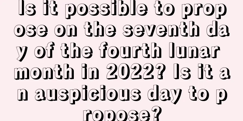 Is it possible to propose on the seventh day of the fourth lunar month in 2022? Is it an auspicious day to propose?