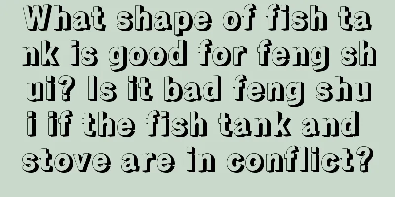What shape of fish tank is good for feng shui? Is it bad feng shui if the fish tank and stove are in conflict?