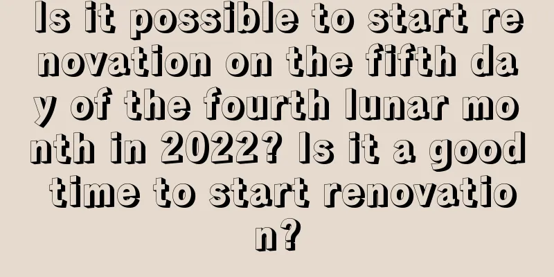 Is it possible to start renovation on the fifth day of the fourth lunar month in 2022? Is it a good time to start renovation?