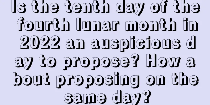 Is the tenth day of the fourth lunar month in 2022 an auspicious day to propose? How about proposing on the same day?