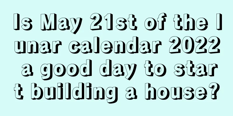 Is May 21st of the lunar calendar 2022 a good day to start building a house?
