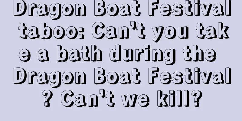 Dragon Boat Festival taboo: Can’t you take a bath during the Dragon Boat Festival? Can’t we kill?