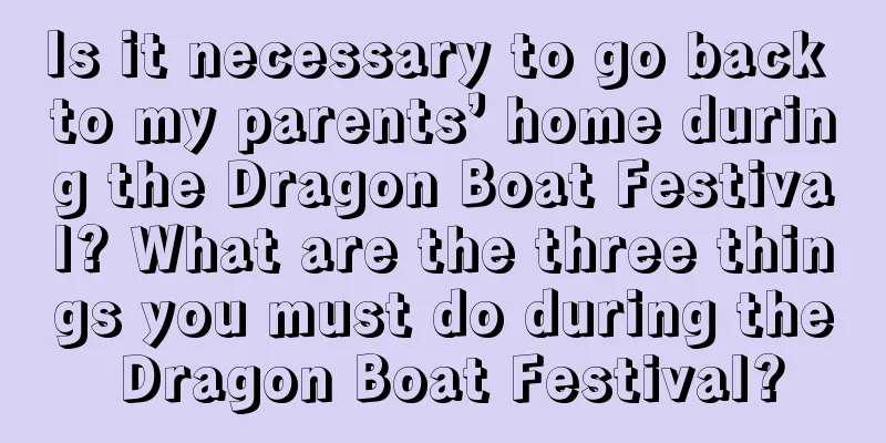 Is it necessary to go back to my parents’ home during the Dragon Boat Festival? What are the three things you must do during the Dragon Boat Festival?