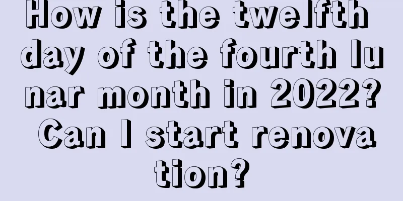 How is the twelfth day of the fourth lunar month in 2022? Can I start renovation?