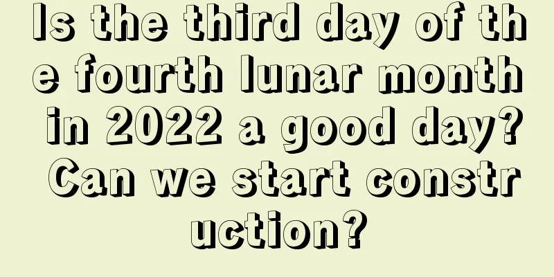 Is the third day of the fourth lunar month in 2022 a good day? Can we start construction?