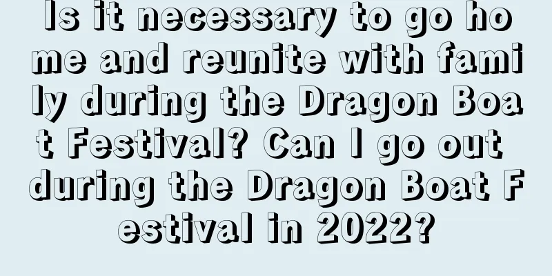 Is it necessary to go home and reunite with family during the Dragon Boat Festival? Can I go out during the Dragon Boat Festival in 2022?