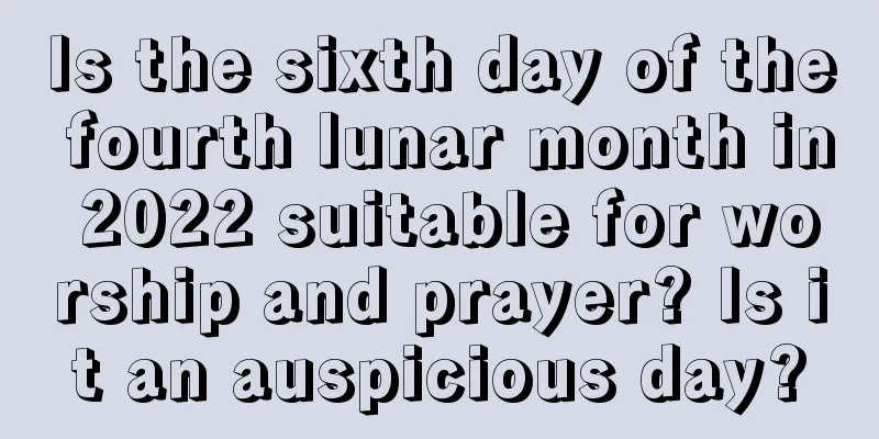 Is the sixth day of the fourth lunar month in 2022 suitable for worship and prayer? Is it an auspicious day?