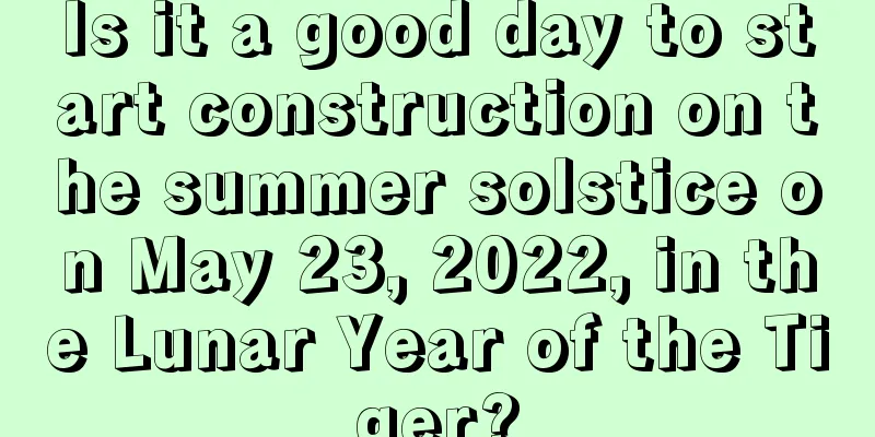 Is it a good day to start construction on the summer solstice on May 23, 2022, in the Lunar Year of the Tiger?
