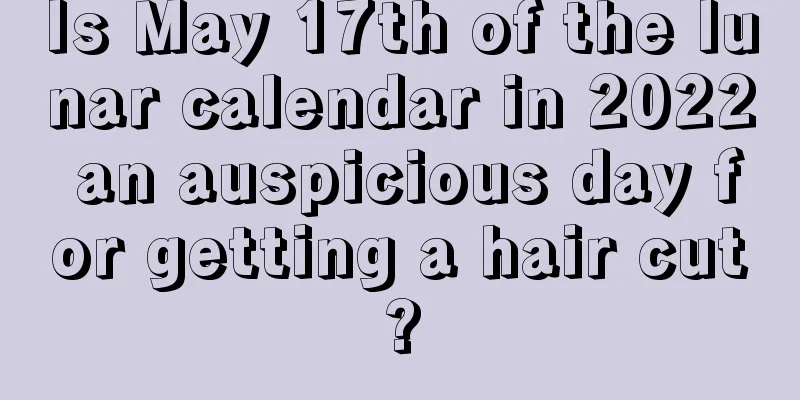 Is May 17th of the lunar calendar in 2022 an auspicious day for getting a hair cut?