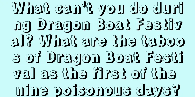 What can’t you do during Dragon Boat Festival? What are the taboos of Dragon Boat Festival as the first of the nine poisonous days?