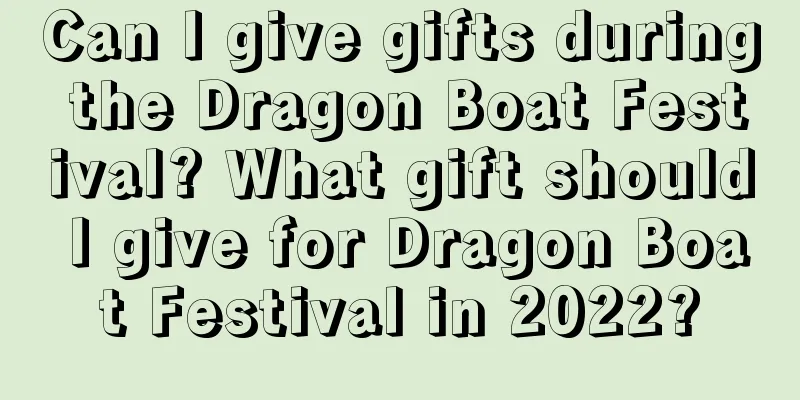 Can I give gifts during the Dragon Boat Festival? What gift should I give for Dragon Boat Festival in 2022?