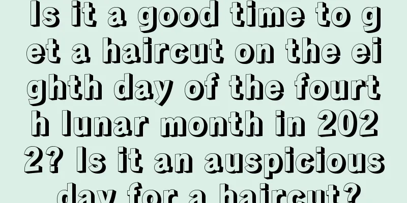 Is it a good time to get a haircut on the eighth day of the fourth lunar month in 2022? Is it an auspicious day for a haircut?