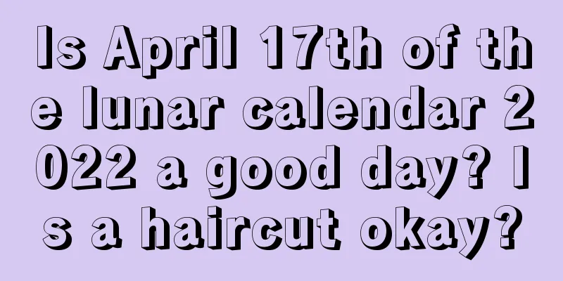 Is April 17th of the lunar calendar 2022 a good day? Is a haircut okay?