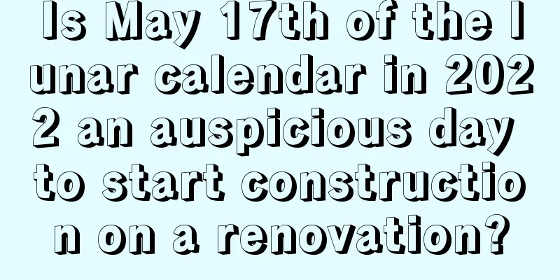 Is May 17th of the lunar calendar in 2022 an auspicious day to start construction on a renovation?