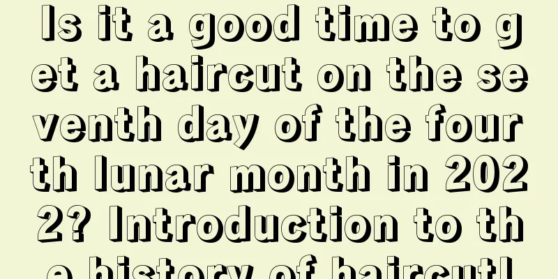 Is it a good time to get a haircut on the seventh day of the fourth lunar month in 2022? Introduction to the history of haircut!
