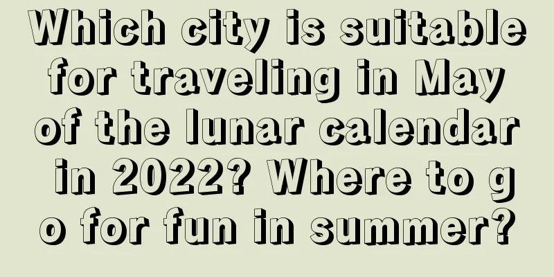 Which city is suitable for traveling in May of the lunar calendar in 2022? Where to go for fun in summer?