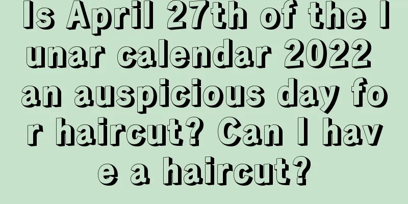 Is April 27th of the lunar calendar 2022 an auspicious day for haircut? Can I have a haircut?