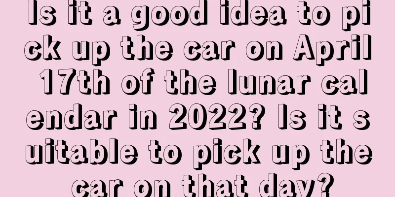 Is it a good idea to pick up the car on April 17th of the lunar calendar in 2022? Is it suitable to pick up the car on that day?