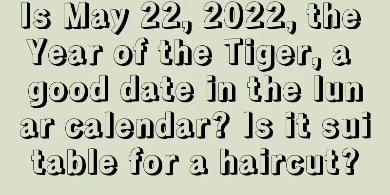 Is May 22, 2022, the Year of the Tiger, a good date in the lunar calendar? Is it suitable for a haircut?
