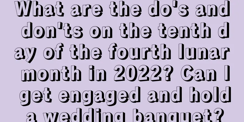 What are the do's and don'ts on the tenth day of the fourth lunar month in 2022? Can I get engaged and hold a wedding banquet?
